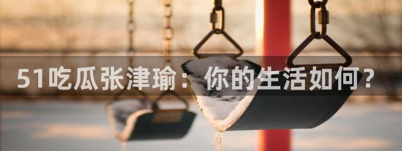 ccggme吃瓜网：51吃瓜张津瑜：你的生活如何？