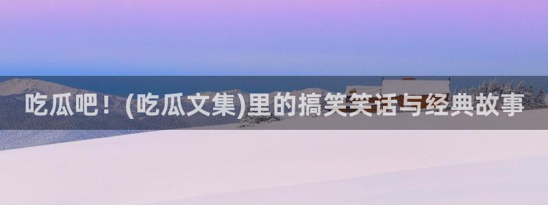 国产精品韩日中出吃瓜：吃瓜吧！(吃瓜文集)里的搞笑笑话与经典故事
