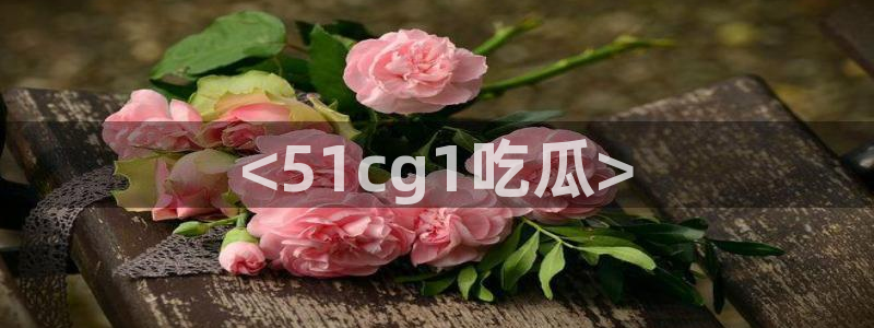 51吃瓜短剧张越女主：<51cg1吃瓜>
