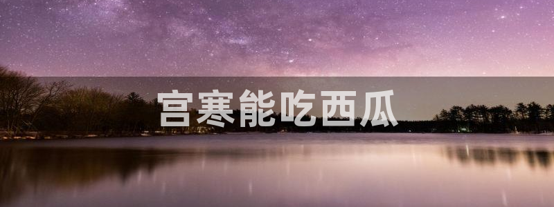 51吃瓜网今日必吃每日大瓜：宫寒能吃西瓜