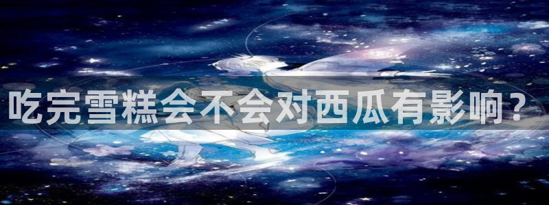 51cg吃瓜网今日吃瓜：吃完雪糕会不会对西瓜有影响？
