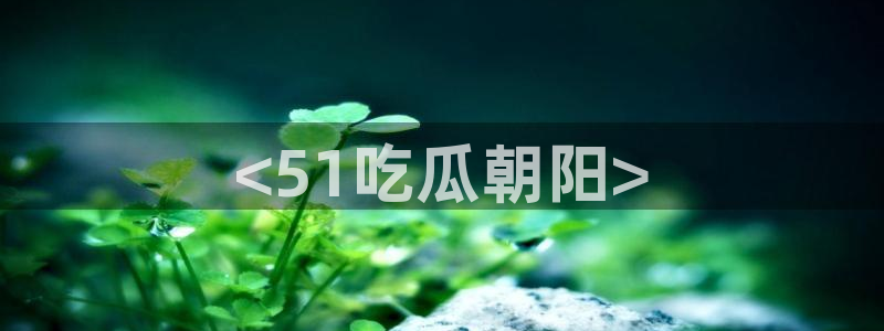 51cg吃瓜今日吃瓜：<51吃瓜朝阳>